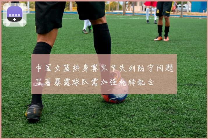 中国女篮热身赛末节失利防守问题显著暴露球队需加强轮转配合