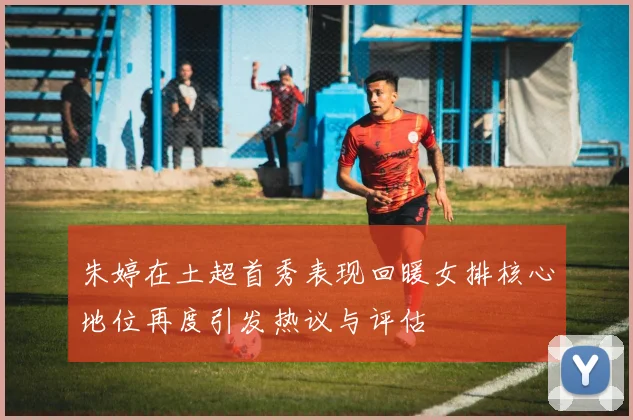 朱婷在土超首秀表现回暖女排核心地位再度引发热议与评估