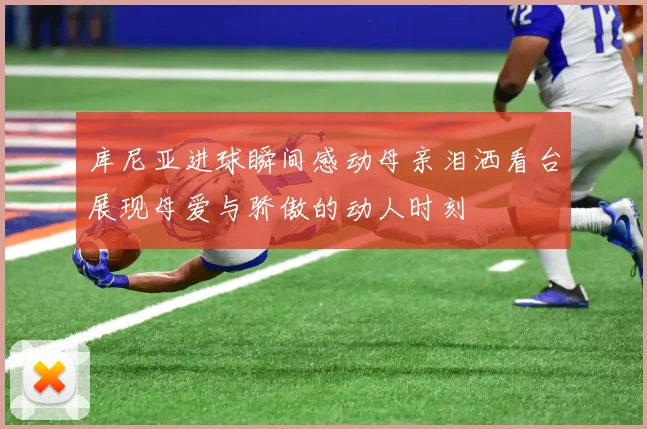 库尼亚进球瞬间感动母亲泪洒看台展现母爱与骄傲的动人时刻
