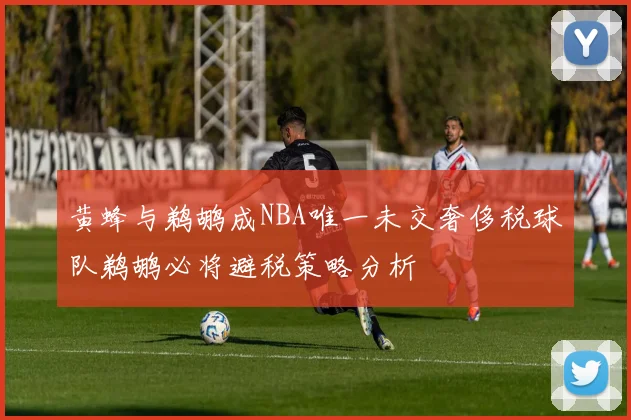 黄蜂与鹈鹕成NBA唯一未交奢侈税球队鹈鹕必将避税策略分析
