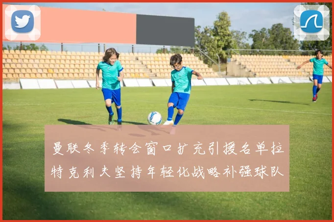 曼联冬季转会窗口扩充引援名单拉特克利夫坚持年轻化战略补强球队实力