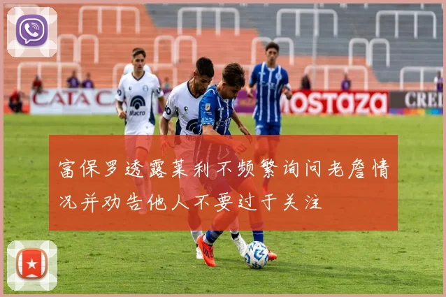 富保罗透露莱利不频繁询问老詹情况并劝告他人不要过于关注